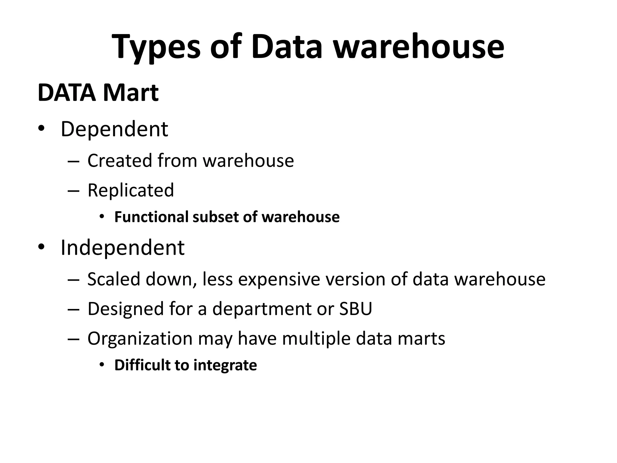 Types of Data warehouse 
DATA Mart 
• Dependent 
– Created from warehouse 
– Replicated 
• Functional subset of warehouse 
• Independent 
– Scaled down, less expensive version of data warehouse 
– Designed for a department or SBU 
– Organization may have multiple data marts 
• Difficult to integrate 
 