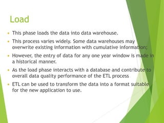 Load
 This phase loads the data into data warehouse.
 This process varies widely. Some data warehouses may
overwrite existing information with cumulative information;
 However, the entry of data for any one year window is made in
a historical manner.
 As the load phase interacts with a database and contribute to
overall data quality performance of the ETL process
 ETL can be used to transform the data into a format suitable
for the new application to use.
 