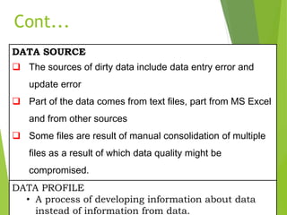 DATA SOURCE
 The sources of dirty data include data entry error and
update error
 Part of the data comes from text files, part from MS Excel
and from other sources
 Some files are result of manual consolidation of multiple
files as a result of which data quality might be
compromised.
DATA PROFILE
• A process of developing information about data
instead of information from data.
Cont...
 