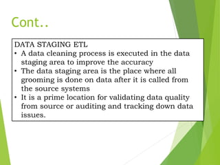 DATA STAGING ETL
• A data cleaning process is executed in the data
staging area to improve the accuracy
• The data staging area is the place where all
grooming is done on data after it is called from
the source systems
• It is a prime location for validating data quality
from source or auditing and tracking down data
issues.
Cont..
 