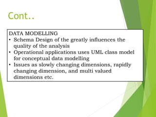 DATA MODELLING
• Schema Design of the greatly influences the
quality of the analysis
• Operational applications uses UML class model
for conceptual data modelling
• Issues as slowly changing dimensions, rapidly
changing dimension, and multi valued
dimensions etc.
Cont..
 