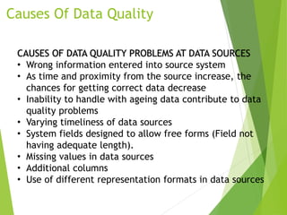 Causes Of Data Quality
CAUSES OF DATA QUALITY PROBLEMS AT DATA SOURCES
• Wrong information entered into source system
• As time and proximity from the source increase, the
chances for getting correct data decrease
• Inability to handle with ageing data contribute to data
quality problems
• Varying timeliness of data sources
• System fields designed to allow free forms (Field not
having adequate length).
• Missing values in data sources
• Additional columns
• Use of different representation formats in data sources
 