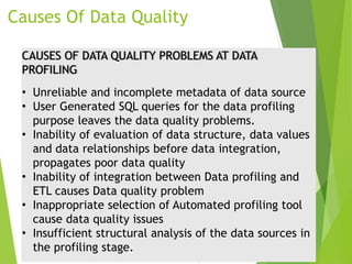 Causes Of Data Quality
CAUSES OF DATA QUALITY PROBLEMS AT DATA
PROFILING
• Unreliable and incomplete metadata of data source
• User Generated SQL queries for the data profiling
purpose leaves the data quality problems.
• Inability of evaluation of data structure, data values
and data relationships before data integration,
propagates poor data quality
• Inability of integration between Data profiling and
ETL causes Data quality problem
• Inappropriate selection of Automated profiling tool
cause data quality issues
• Insufficient structural analysis of the data sources in
the profiling stage.
 