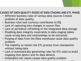 Cont..
CAUSES OF DATA QUALITY ISSUES AT DATA STAGING AND ETL PHASE
• Different business rules of various data sources Creates
problem of data quality.
• Business rules lack currency contributes to DQ
• Lack of capturing only changes in source files
• Lack of periodical refreshing of the integrated data storage
• Disabling data integrity constraints in data staging tables
cause wrong data and relationships to be extracted
• Purging of data from the Data warehouse cause data quality
problem
• The inability to restart the ETL process from checkpoints
without losing data
• Lack of automatically generating rules for ETL tools to build
mapping that detect and fix data defects
• Unhandled null values causes data quality problem
 