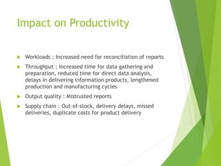 Impact on Productivity
 Workloads : Increased need for reconciliation of reports
 Throughput : Increased time for data gathering and
preparation, reduced time for direct data analysis,
delays in delivering information products, lengthened
production and manufacturing cycles
 Output quality : Mistrusted reports
 Supply chain : Out-of-stock, delivery delays, missed
deliveries, duplicate costs for product delivery
 
