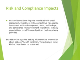 Risk and Compliance impacts
 Risk and compliance impacts associated with credit
assessment, investment risks, competitive risk, capital
investment and/or development, fraud, and leakage,
and compliance with government regulations, industry
expectations, or self-imposed policies (such as privacy
policies).
Ex: Healthcare Systems dealing with sensitive information
about patients’ health condition. The privacy of these
kind of data should be protected.
 