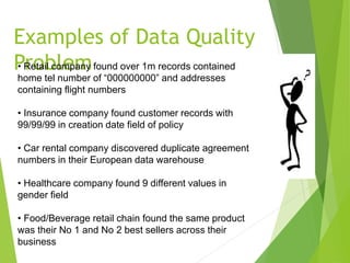 Examples of Data Quality
Problem• Retail company found over 1m records contained
home tel number of “000000000” and addresses
containing flight numbers
• Insurance company found customer records with
99/99/99 in creation date field of policy
• Car rental company discovered duplicate agreement
numbers in their European data warehouse
• Healthcare company found 9 different values in
gender field
• Food/Beverage retail chain found the same product
was their No 1 and No 2 best sellers across their
business
 