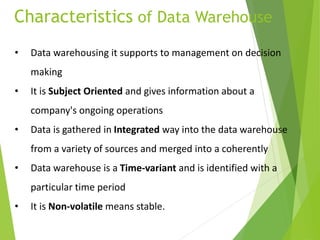 Characteristics of Data Warehouse
• Data warehousing it supports to management on decision
making
• It is Subject Oriented and gives information about a
company's ongoing operations
• Data is gathered in Integrated way into the data warehouse
from a variety of sources and merged into a coherently
• Data warehouse is a Time-variant and is identified with a
particular time period
• It is Non-volatile means stable.
 