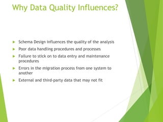 Why Data Quality Influences?
 Schema Design influences the quality of the analysis
 Poor data handling procedures and processes
 Failure to stick on to data entry and maintenance
procedures
 Errors in the migration process from one system to
another
 External and third-party data that may not fit
 