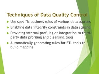  Use specific business rules of various data sources
 Enabling data integrity constraints in data staging
 Providing internal profiling or integration to third-
party data profiling and cleansing tools
 Automatically generating rules for ETL tools to
build mapping
Techniques of Data Quality Control
 