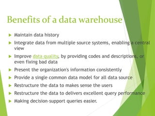 Benefits of a data warehouse
 Maintain data history
 Integrate data from multiple source systems, enabling a central
view
 Improve data quality, by providing codes and descriptions, or
even fixing bad data
 Present the organization's information consistently
 Provide a single common data model for all data source
 Restructure the data to makes sense the users
 Restructure the data to delivers excellent query performance
 Making decision–support queries easier.
 