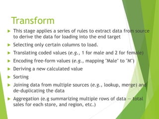 Transform
 This stage applies a series of rules to extract data from source
to derive the data for loading into the end target
 Selecting only certain columns to load.
 Translating coded values (e.g., 1 for male and 2 for female)
 Encoding free-form values (e.g., mapping "Male" to "M")
 Deriving a new calculated value
 Sorting
 Joining data from multiple sources (e.g., lookup, merge) and
de-duplicating the data
 Aggregation (e.g summarizing multiple rows of data — total
sales for each store, and region, etc.)
 