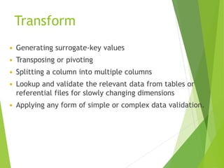 Transform
 Generating surrogate-key values
 Transposing or pivoting
 Splitting a column into multiple columns
 Lookup and validate the relevant data from tables or
referential files for slowly changing dimensions
 Applying any form of simple or complex data validation.
 