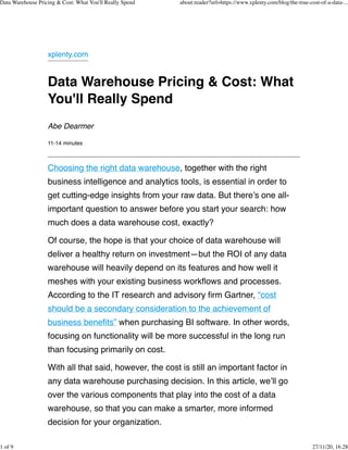 xplenty.com
Data Warehouse Pricing & Cost: What
You'll Really Spend
Abe Dearmer
11-14 minutes
Choosing the right data warehouse, together with the right
business intelligence and analytics tools, is essential in order to
get cutting-edge insights from your raw data. But there’s one all-
important question to answer before you start your search: how
much does a data warehouse cost, exactly?
Of course, the hope is that your choice of data warehouse will
deliver a healthy return on investment—but the ROI of any data
warehouse will heavily depend on its features and how well it
meshes with your existing business workflows and processes.
According to the IT research and advisory firm Gartner, “cost
should be a secondary consideration to the achievement of
business benefits” when purchasing BI software. In other words,
focusing on functionality will be more successful in the long run
than focusing primarily on cost.
With all that said, however, the cost is still an important factor in
any data warehouse purchasing decision. In this article, we’ll go
over the various components that play into the cost of a data
warehouse, so that you can make a smarter, more informed
decision for your organization.
Data Warehouse Pricing & Cost: What You'll Really Spend about:reader?url=https://www.xplenty.com/blog/the-true-cost-of-a-data-...
1 of 9 27/11/20, 16.28
 