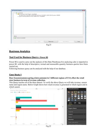 Fig.21
Business Analytics
Tool Used for Business Query-: Power BI
Power BI is used to carry out the analysis of this Data Warehouse.For analyzing cube is imported in
power BI. with the help of descriptive, textual and measurable quantity business queries have been
carried out.
Following business query can be analyzed with the help of our database.
Case Study:1
Does Seasons(summer,spring,winter,autumn) in 3 different regions of USA effect the retail
store business in term of revenue collection.
This Query touches all of the three dataset. To verify the above Query we will take revenue, season
name and region name. Below Graph shows how much revenue is generated in which region and in
which season.
Fig.22
 