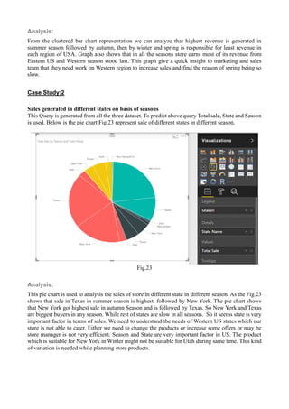 Analysis:
From the clustered bar chart representation we can analyze that highest revenue is generated in
summer season followed by autumn, then by winter and spring is responsible for least revenue in
each region of USA. Graph also shows that in all the seasons store earns most of its revenue from
Eastern US and Western season stood last. This graph give a quick insight to marketing and sales
team that they need work on Western region to increase sales and find the reason of spring being so
slow.
Case Study:2
Sales generated in different states on basis of seasons
This Query is generated from all the three dataset. To predict above query Total sale, State and Season
is used. Below is the pie chart Fig.23 represent sale of different states in different season.
Fig.23
Analysis:
This pie chart is used to analysis the sales of store in different state in different season. As the Fig.23
shows that sale in Texas in summer season is highest, followed by New York. The pie chart shows
that New York got highest sale in autumn Season and is followed by Texas. So New York and Texas
are biggest buyers in any season. While rest of states are slow in all seasons. So it seems state is very
important factor in terms of sales. We need to understand the needs of Western US states which our
store is not able to cater. Either we need to change the products or increase some offers or may be
store manager is not very efficient. Season and State are very important factor in US. The product
which is suitable for New York in Winter might not be suitable for Utah during same time. This kind
of variation is needed while planning store products.
 