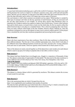 Introduction:
15 years back Information technology gave a gift to this world,-E-Commerce. Since than every small
and big business has used it to improve its outreach, customer count, sales, profit and each possible
aspect. But this was not sufficient. As data grew from MB to GB to PB, these smart business felt a to
store this data efficiently and to utilize it for improving various aspect of business.
One such domain is retail where customer are products are key aspect. Which product is needed by
what type of customer and when are the key questions of retail business. If they are answered well
the can take retail business to new heights. In solving these queries Data Warehouse plays an
important role. It helps to analyze key aspects to improve sale of retail stores. To know what customer
buys and in which season, we need to have a look over the whole data. So first we need to collect the
whole historical data in one place in a standard format. This is done by preparing data ware house.
There are many software which helps in this like Teradata, Netezza, Oracle, Hadoop etc. Once the
warehouse is prepared we can use this dataset in many ways to answer endless queries. In this project
I have simulated the real time data warehouse preparation and answering business queries.
Data Sources:
Data is the basic requirement of any data warehouse. Data for this data warehouse is collected from
three different datasets. The first one is from a Global supermarket store, from which I took data of
five different stores from different locations of USA for year 2012. Second is the revenue collection
from each store in each month. Third one signifies which month fall in which season in USA.
Three of the dataset are easily coerced together as all the dataset have same month_id in each dataset
which is used in sql query for lookup to populate data in fact table as shown in fig.12
Data source 1-
This dataset had been fetched from www.Kaggle.com . Kaggle is a repository of thousands of data
set. This dataset contain data of supermarket of whole globe. The data used in this data warehouse is
of five different state of USA which are New York, New Jersey, New Hampshire, Utah, Texas.
Link of the dataset:
https://kaggle2.blob.core.windows.net/datasets/1048/1903/global_superstore_2016.xlsx.zip?sv=201
5-12-11&sr=b&sig=V6MbJAh5QVwQC8wLLiPrsC8dKochxZ354VLclEnFuWM%3D&se=2017-
04-07T08%3A21%3A15Z&sp=r
Data Source 2-
This dataset is a dummy dataset which is generated by mockaroo. This dataset contains the revenue
of each month for each state.
Data Source 3-
This is the unstructured data set which I Scraped from the site:
https://www.englishclub.com/vocabulary/time-months-of-year.htm
This data has been uploaded into excel which looks like as shown in Fig.3.1 which is cleaned in and
made structured as shown in Fig.3.This dataset have seasons of USA.
 