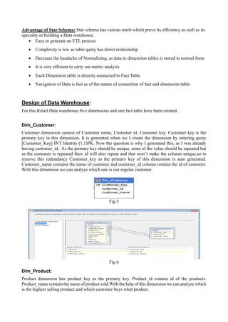 Advantage of Star Schema: Star schema has various merit which prove its efficiency as well as its
specialty in building a Data warehouse.
• Easy to generate an ETL process
• Complexity is low as table query has direct relationship
• Decrease the headache of Normalizing, as data in dimension tables is stored in normal form
• It is very efficient to carry out metric analysis
• Each Dimension table is directly connected to Fact Table
• Navigation of Data is fast as of the nature of connection of fact and dimension table.
Design of Data Warehouse:
For this Retail Data warehouse five dimensions and one fact table have been created.
Dim_Customer:
Customer dimension consist of Customer name, Customer id, Customer key. Customer key is the
primary key in this dimension. It is generated when we I create the dimension by entering query
[Customer_Key] INT Identity (1,1)PK. Now the question is why I generated this, as I was already
having customer_id. As the primary key should be unique, none of the value should be repeated but
as the customer is repeated their id will also repeat and that won’t make the column unique,so to
remove this redundancy Customer_key as the primary key of this dimension is auto generated.
Customer_name contains the name of customer and customer_id column contain the id of customer.
With this dimension we can analyse which one is our regular customer.
Fig 5
Fig 6
Dim_Product:
Product dimension has product_key as the primary key. Product_id contain id of the products.
Product_name contain the name of product sold.With the help of this dimension we can analyze which
is the highest selling product and which customer buys what product.
 