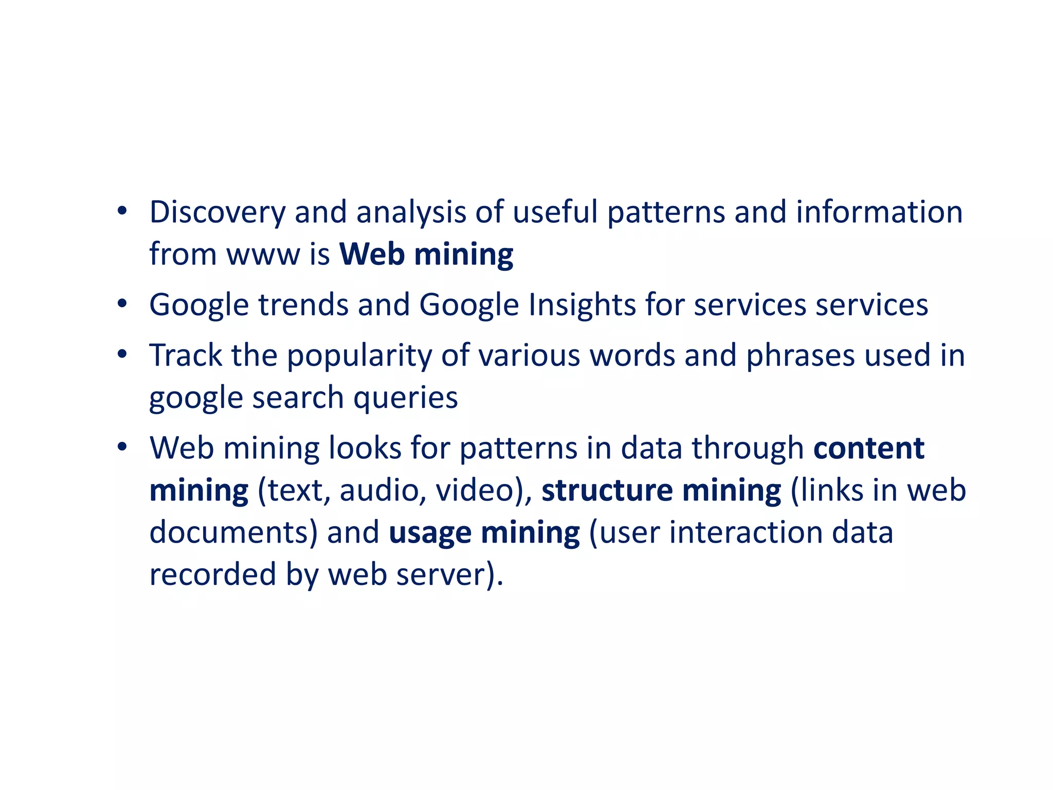 • Discovery and analysis of useful patterns and information
from www is Web mining
• Google trends and Google Insights for services services
• Track the popularity of various words and phrases used in
google search queries
• Web mining looks for patterns in data through content
mining (text, audio, video), structure mining (links in web
documents) and usage mining (user interaction data
recorded by web server).
 