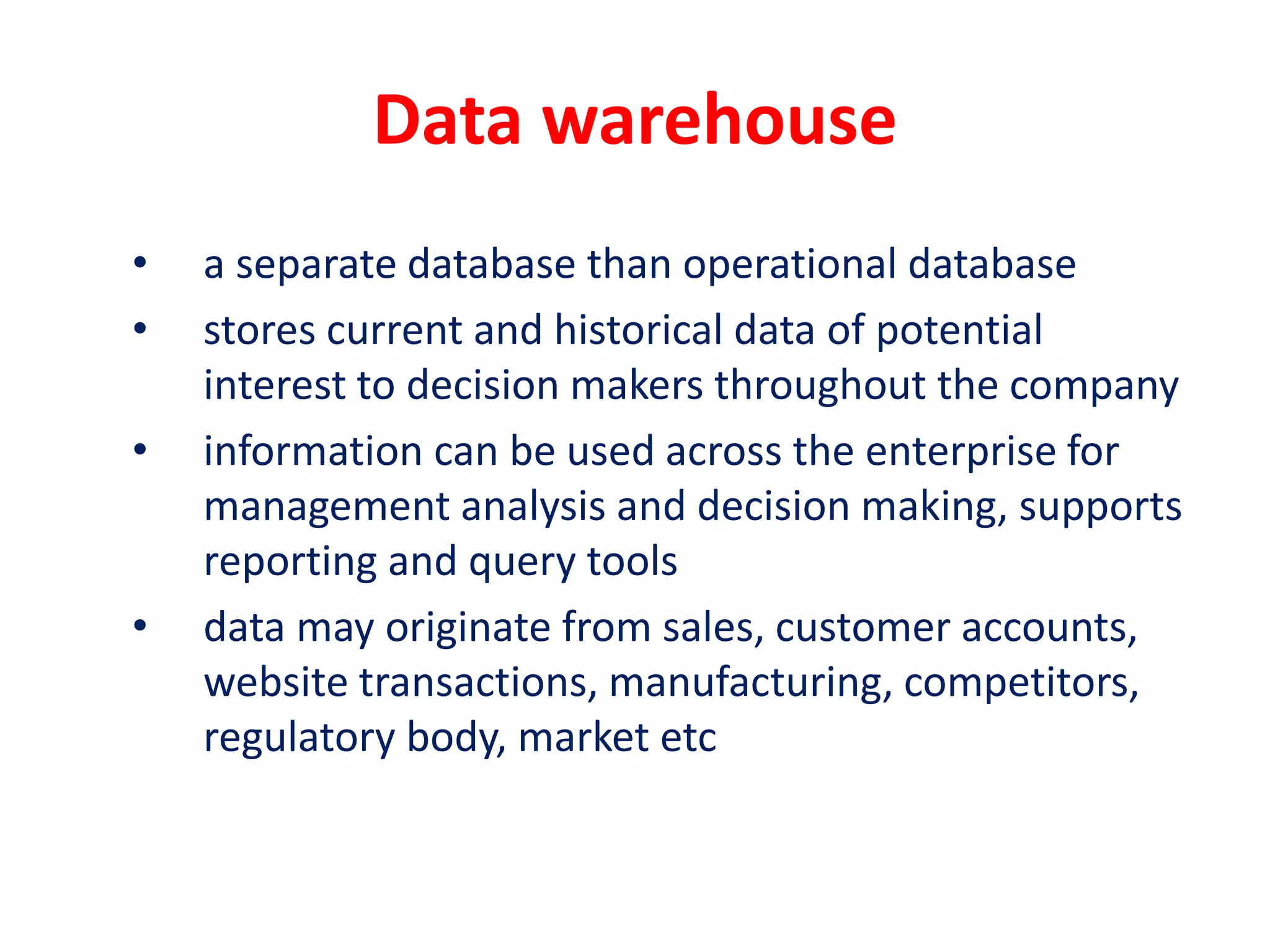 Data warehouse
• a separate database than operational database
• stores current and historical data of potential
interest to decision makers throughout the company
• information can be used across the enterprise for
management analysis and decision making, supports
reporting and query tools
• data may originate from sales, customer accounts,
website transactions, manufacturing, competitors,
regulatory body, market etc
 
