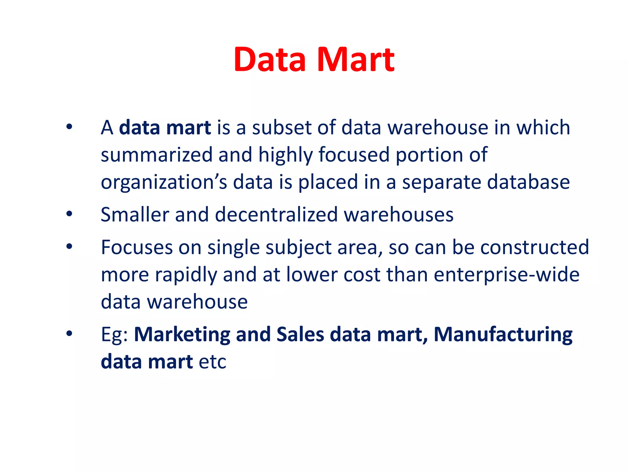 Data Mart
• A data mart is a subset of data warehouse in which
summarized and highly focused portion of
organization’s data is placed in a separate database
• Smaller and decentralized warehouses
• Focuses on single subject area, so can be constructed
more rapidly and at lower cost than enterprise-wide
data warehouse
• Eg: Marketing and Sales data mart, Manufacturing
data mart etc
 