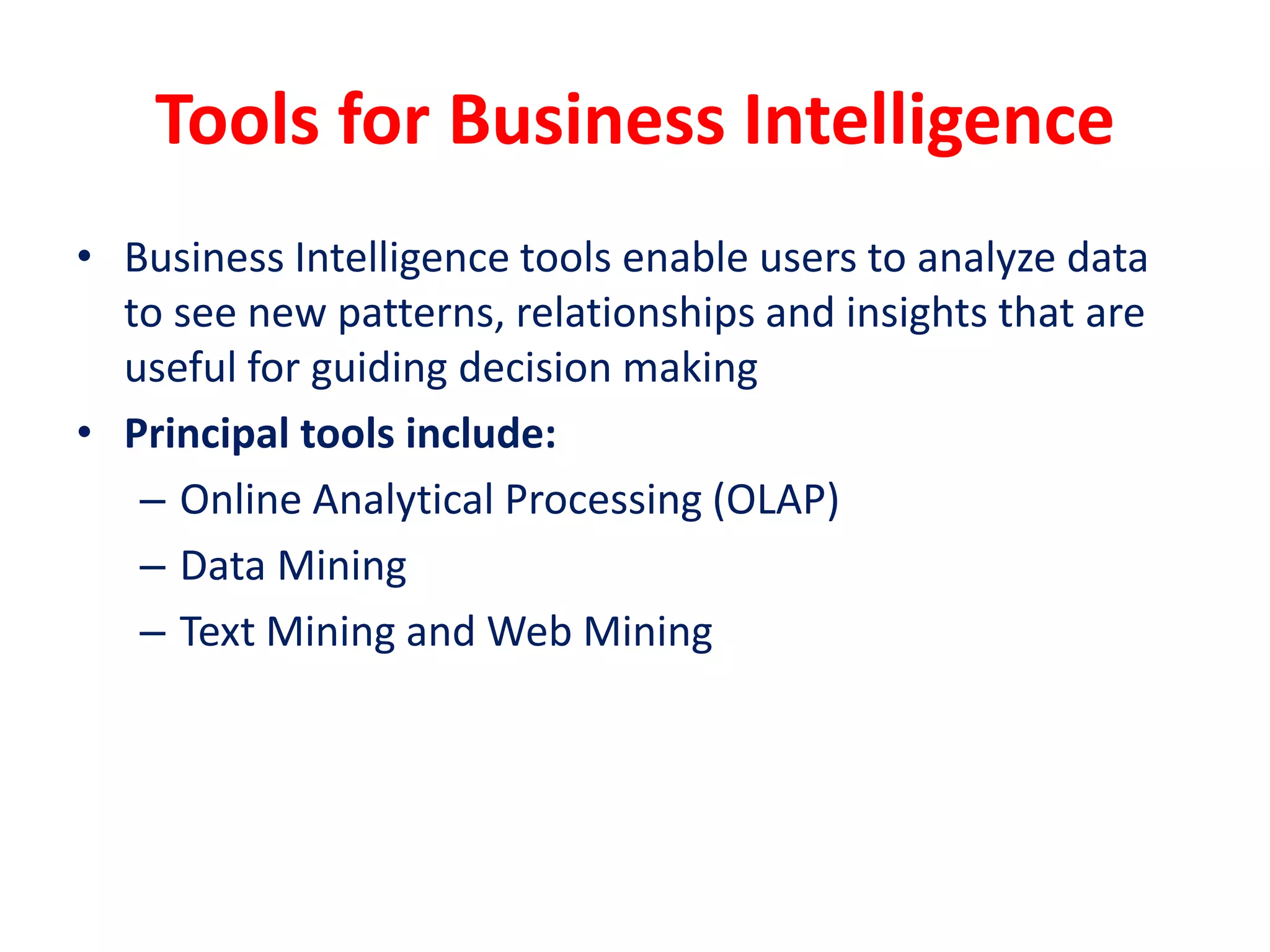 Tools for Business Intelligence
• Business Intelligence tools enable users to analyze data
to see new patterns, relationships and insights that are
useful for guiding decision making
• Principal tools include:
– Online Analytical Processing (OLAP)
– Data Mining
– Text Mining and Web Mining
 