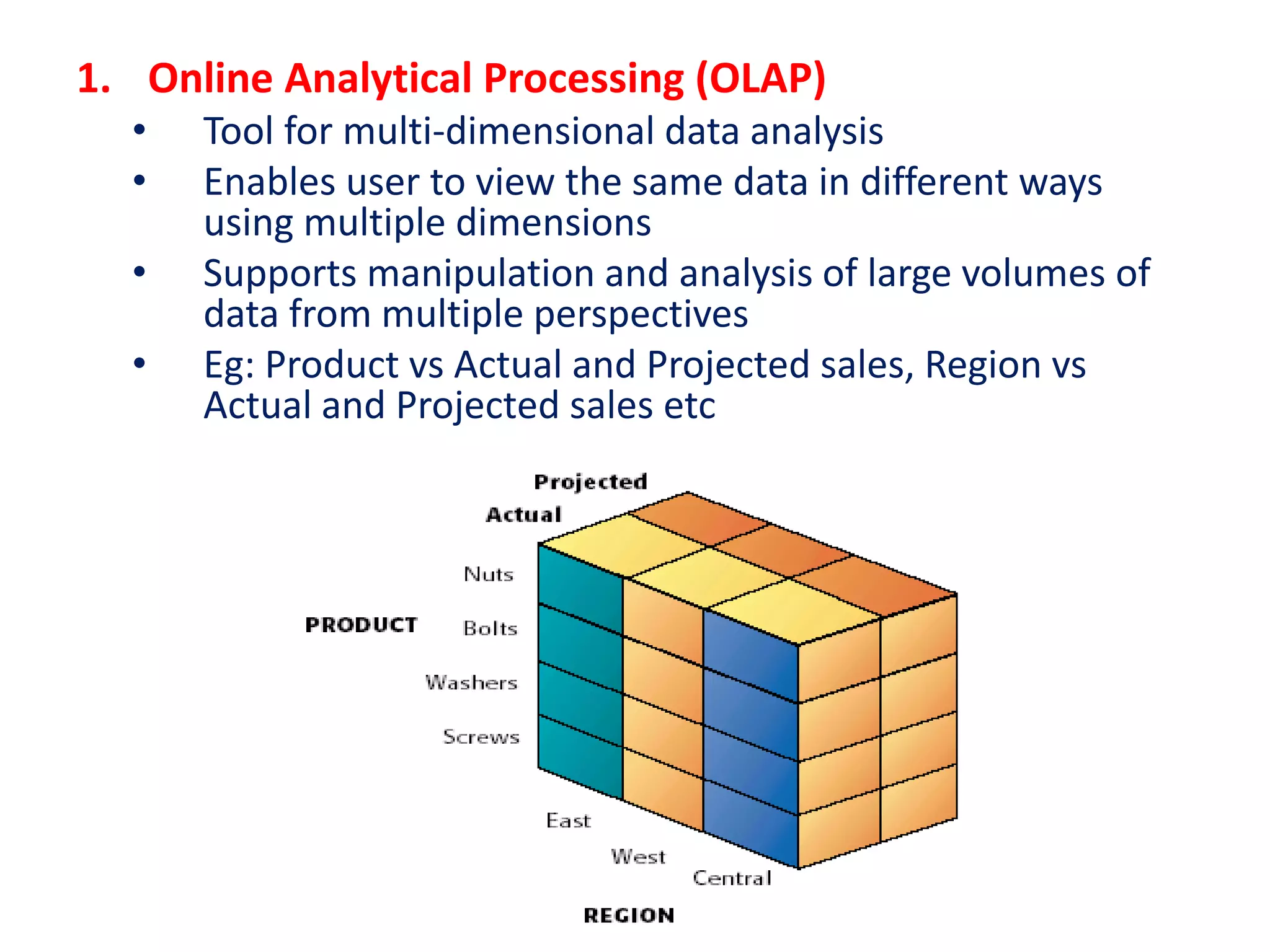 1. Online Analytical Processing (OLAP)
• Tool for multi-dimensional data analysis
• Enables user to view the same data in different ways
using multiple dimensions
• Supports manipulation and analysis of large volumes of
data from multiple perspectives
• Eg: Product vs Actual and Projected sales, Region vs
Actual and Projected sales etc
 