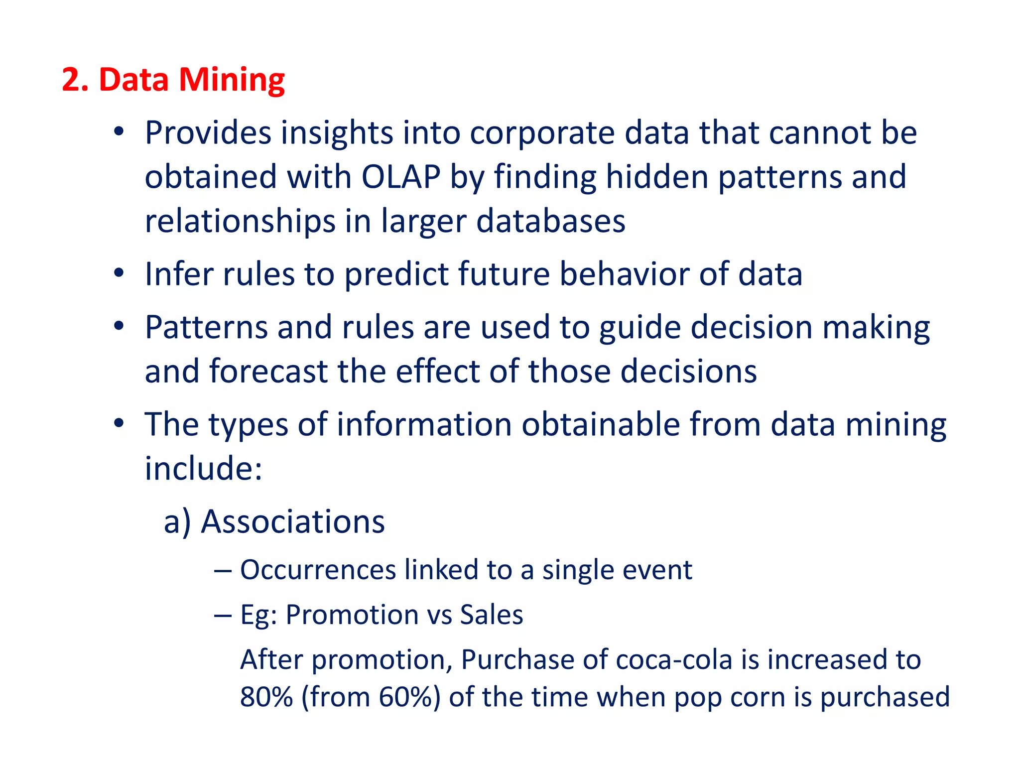 2. Data Mining
• Provides insights into corporate data that cannot be
obtained with OLAP by finding hidden patterns and
relationships in larger databases
• Infer rules to predict future behavior of data
• Patterns and rules are used to guide decision making
and forecast the effect of those decisions
• The types of information obtainable from data mining
include:
a) Associations
– Occurrences linked to a single event
– Eg: Promotion vs Sales
After promotion, Purchase of coca-cola is increased to
80% (from 60%) of the time when pop corn is purchased
 
