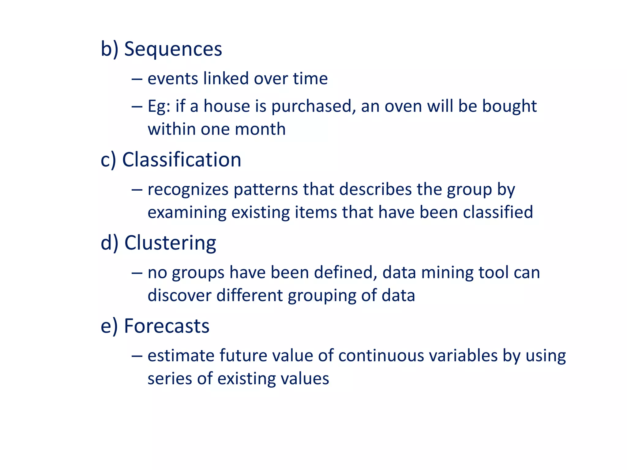 b) Sequences
– events linked over time
– Eg: if a house is purchased, an oven will be bought
within one month
c) Classification
– recognizes patterns that describes the group by
examining existing items that have been classified
d) Clustering
– no groups have been defined, data mining tool can
discover different grouping of data
e) Forecasts
– estimate future value of continuous variables by using
series of existing values
 