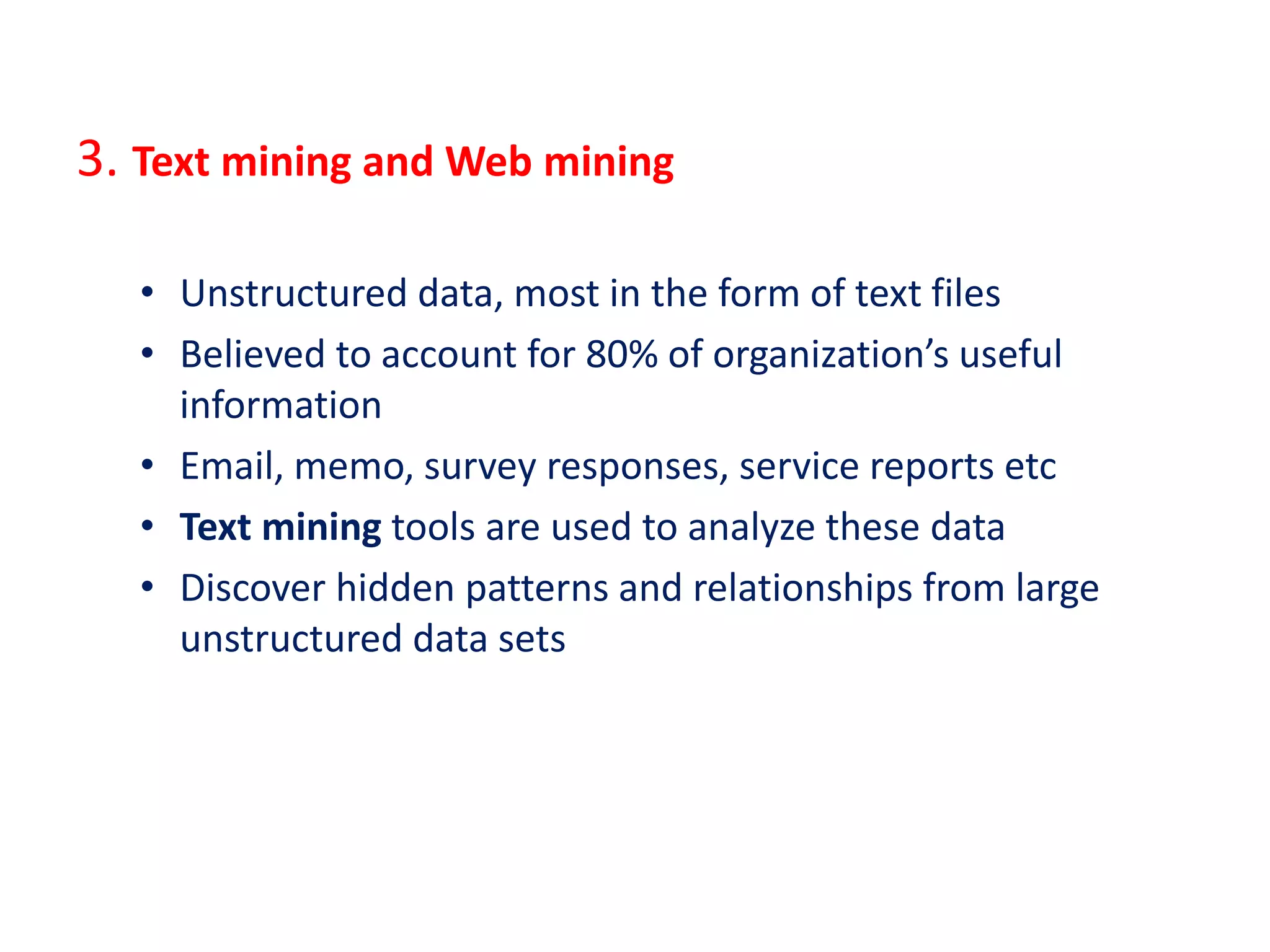 3. Text mining and Web mining
• Unstructured data, most in the form of text files
• Believed to account for 80% of organization’s useful
information
• Email, memo, survey responses, service reports etc
• Text mining tools are used to analyze these data
• Discover hidden patterns and relationships from large
unstructured data sets
 