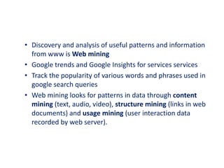 • Discovery and analysis of useful patterns and information
from www is Web mining
• Google trends and Google Insights for services services
• Track the popularity of various words and phrases used in
google search queries
• Web mining looks for patterns in data through content
mining (text, audio, video), structure mining (links in web
documents) and usage mining (user interaction data
recorded by web server).
 