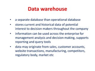 Data warehouse
• a separate database than operational database
• stores current and historical data of potential
interest to decision makers throughout the company
• information can be used across the enterprise for
management analysis and decision making, supports
reporting and query tools
• data may originate from sales, customer accounts,
website transactions, manufacturing, competitors,
regulatory body, market etc
 