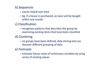 b) Sequences
– events linked over time
– Eg: if a house is purchased, an oven will be bought
within one month
c) Classification
– recognizes patterns that describes the group by
examining existing items that have been classified
d) Clustering
– no groups have been defined, data mining tool can
discover different grouping of data
e) Forecasts
– estimate future value of continuous variables by using
series of existing values
 