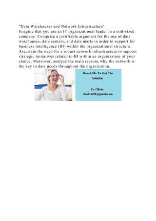 "Data Warehouses and Network Infrastructure"
Imagine that you are an IT organizational leader in a mid-sized
company. Comprise a justifiable argument for the use of data
warehouses, data centers, and data marts in order to support for
business intelligence (BI) within the organizational structure.
Ascertain the need for a robust network infrastructure to support
strategic initiatives related to BI within an organization of your
choice. Moreover, analyze the main reasons why the network is
the key to data needs throughout the organization.
 