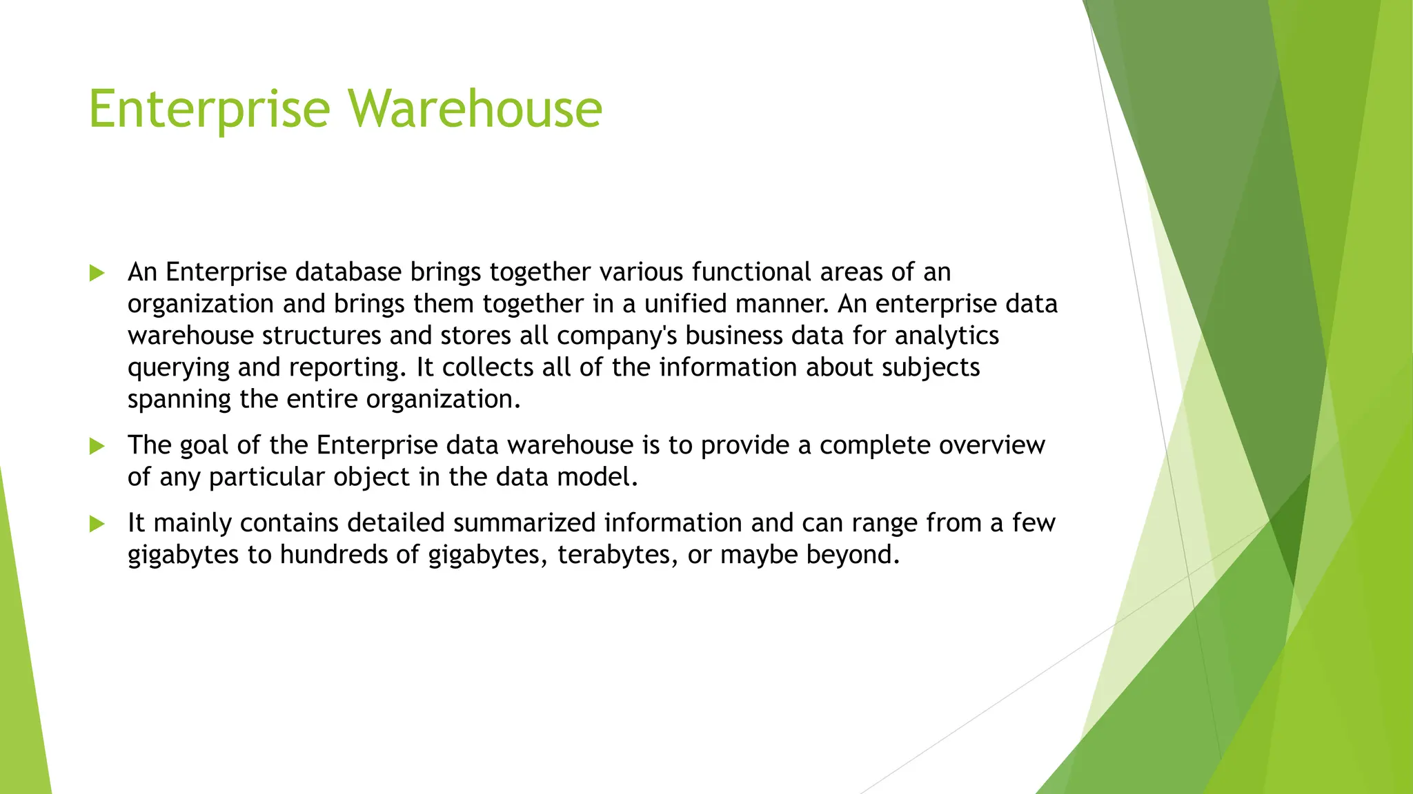 Enterprise Warehouse
 An Enterprise database brings together various functional areas of an
organization and brings them together in a unified manner. An enterprise data
warehouse structures and stores all company's business data for analytics
querying and reporting. It collects all of the information about subjects
spanning the entire organization.
 The goal of the Enterprise data warehouse is to provide a complete overview
of any particular object in the data model.
 It mainly contains detailed summarized information and can range from a few
gigabytes to hundreds of gigabytes, terabytes, or maybe beyond.
 