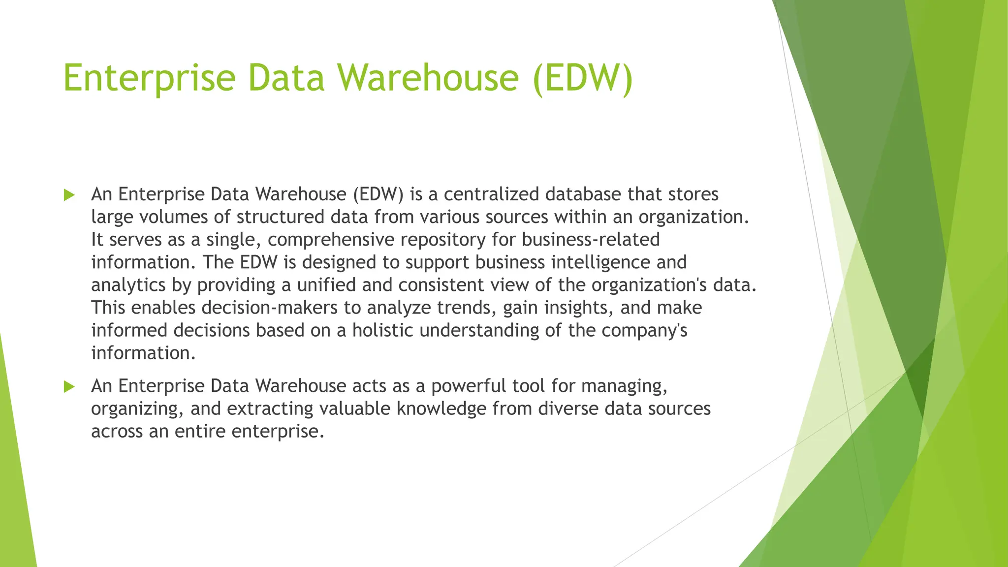 Enterprise Data Warehouse (EDW)
 An Enterprise Data Warehouse (EDW) is a centralized database that stores
large volumes of structured data from various sources within an organization.
It serves as a single, comprehensive repository for business-related
information. The EDW is designed to support business intelligence and
analytics by providing a unified and consistent view of the organization's data.
This enables decision-makers to analyze trends, gain insights, and make
informed decisions based on a holistic understanding of the company's
information.
 An Enterprise Data Warehouse acts as a powerful tool for managing,
organizing, and extracting valuable knowledge from diverse data sources
across an entire enterprise.
 