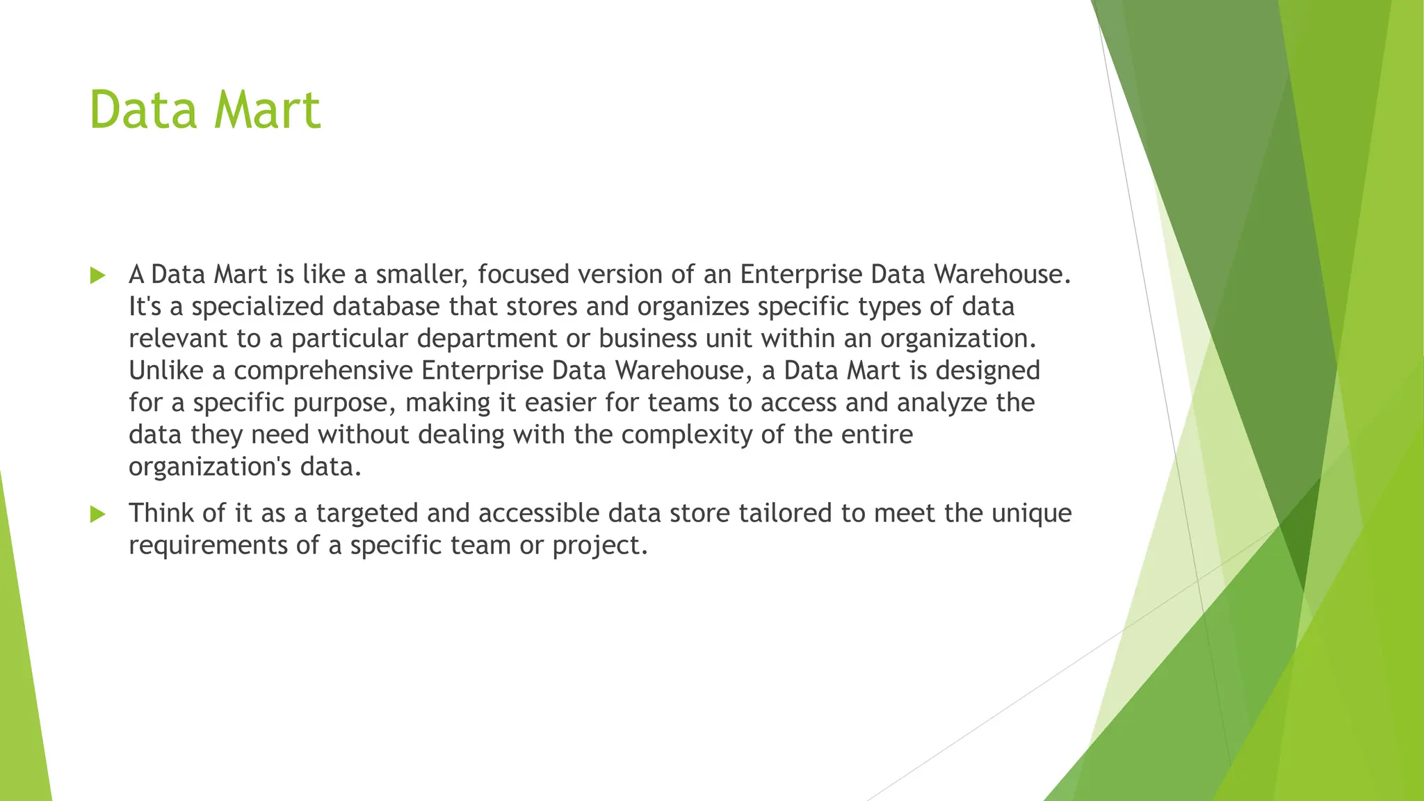 Data Mart
 A Data Mart is like a smaller, focused version of an Enterprise Data Warehouse.
It's a specialized database that stores and organizes specific types of data
relevant to a particular department or business unit within an organization.
Unlike a comprehensive Enterprise Data Warehouse, a Data Mart is designed
for a specific purpose, making it easier for teams to access and analyze the
data they need without dealing with the complexity of the entire
organization's data.
 Think of it as a targeted and accessible data store tailored to meet the unique
requirements of a specific team or project.
 