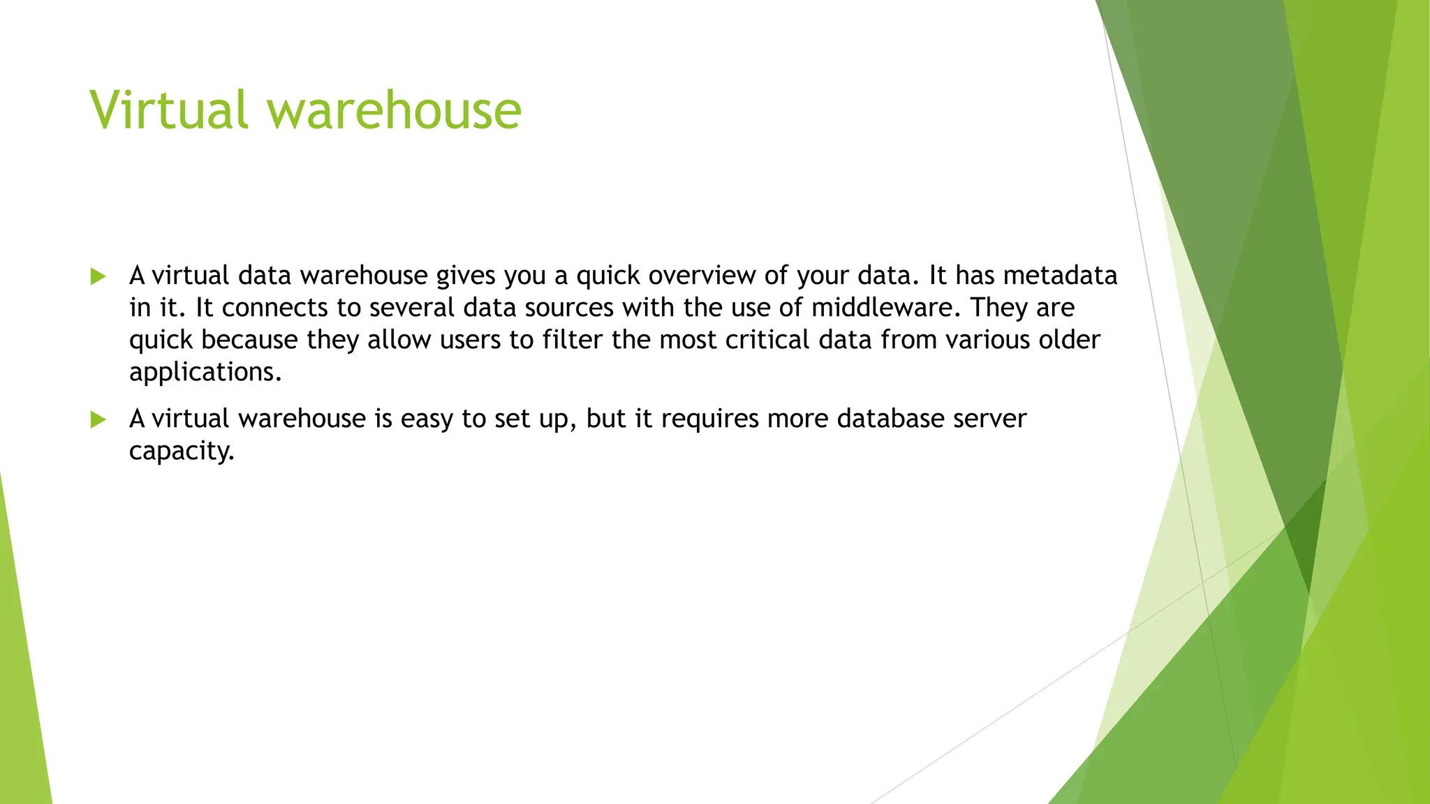 Virtual warehouse
 A virtual data warehouse gives you a quick overview of your data. It has metadata
in it. It connects to several data sources with the use of middleware. They are
quick because they allow users to filter the most critical data from various older
applications.
 A virtual warehouse is easy to set up, but it requires more database server
capacity.
 