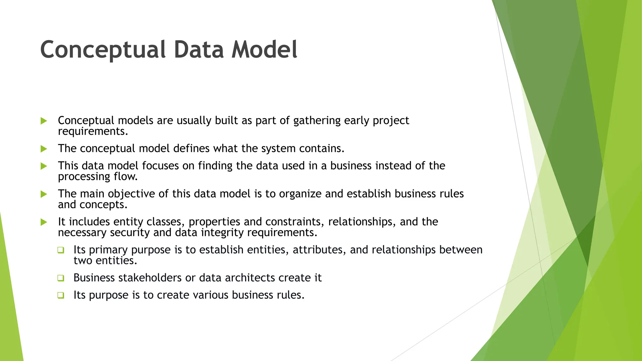 Conceptual Data Model
 Conceptual models are usually built as part of gathering early project
requirements.
 The conceptual model defines what the system contains.
 This data model focuses on finding the data used in a business instead of the
processing flow.
 The main objective of this data model is to organize and establish business rules
and concepts.
 It includes entity classes, properties and constraints, relationships, and the
necessary security and data integrity requirements.
 Its primary purpose is to establish entities, attributes, and relationships between
two entities.
 Business stakeholders or data architects create it
 Its purpose is to create various business rules.
 