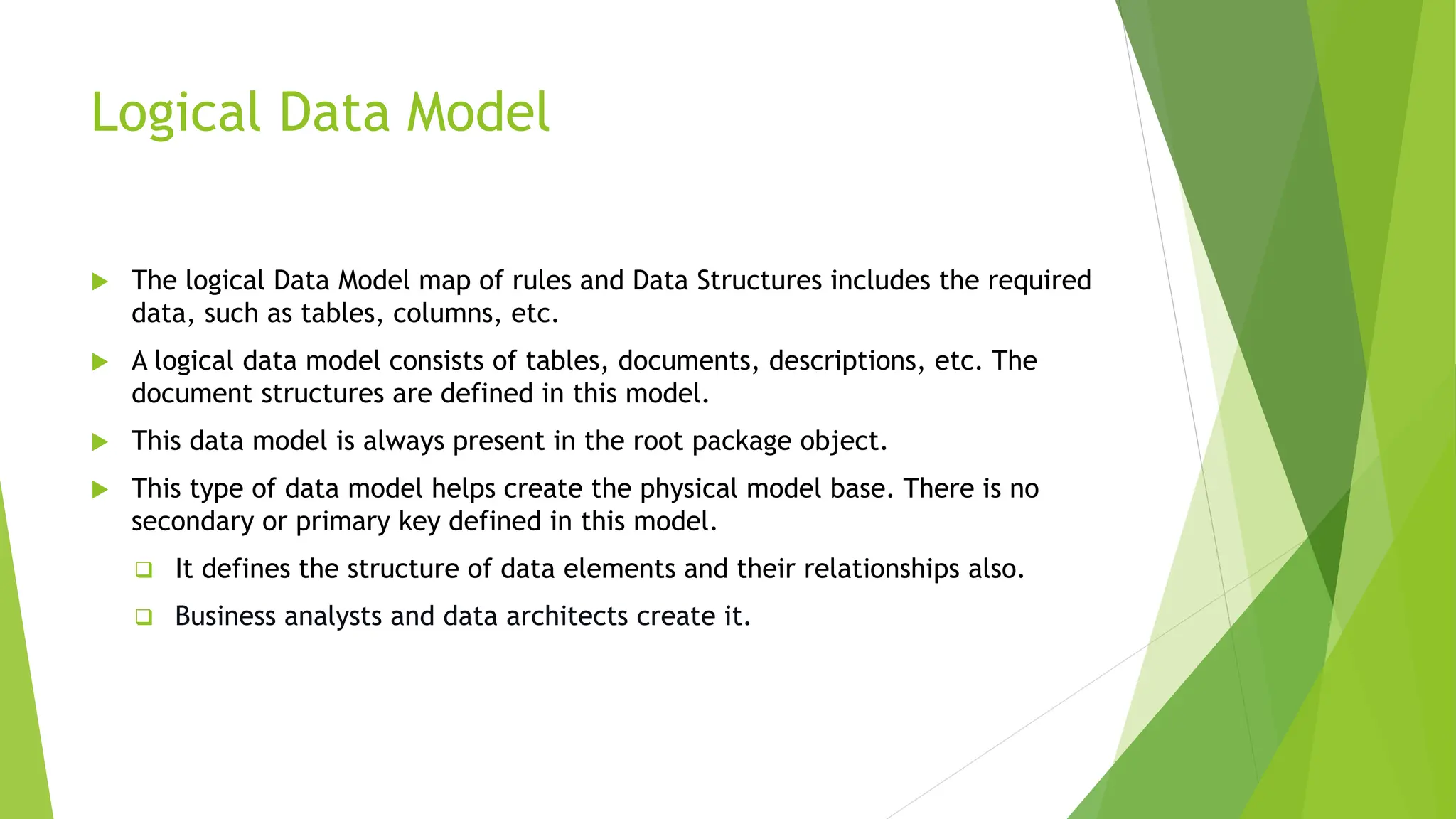 Logical Data Model
 The logical Data Model map of rules and Data Structures includes the required
data, such as tables, columns, etc.
 A logical data model consists of tables, documents, descriptions, etc. The
document structures are defined in this model.
 This data model is always present in the root package object.
 This type of data model helps create the physical model base. There is no
secondary or primary key defined in this model.
 It defines the structure of data elements and their relationships also.
 Business analysts and data architects create it.
 