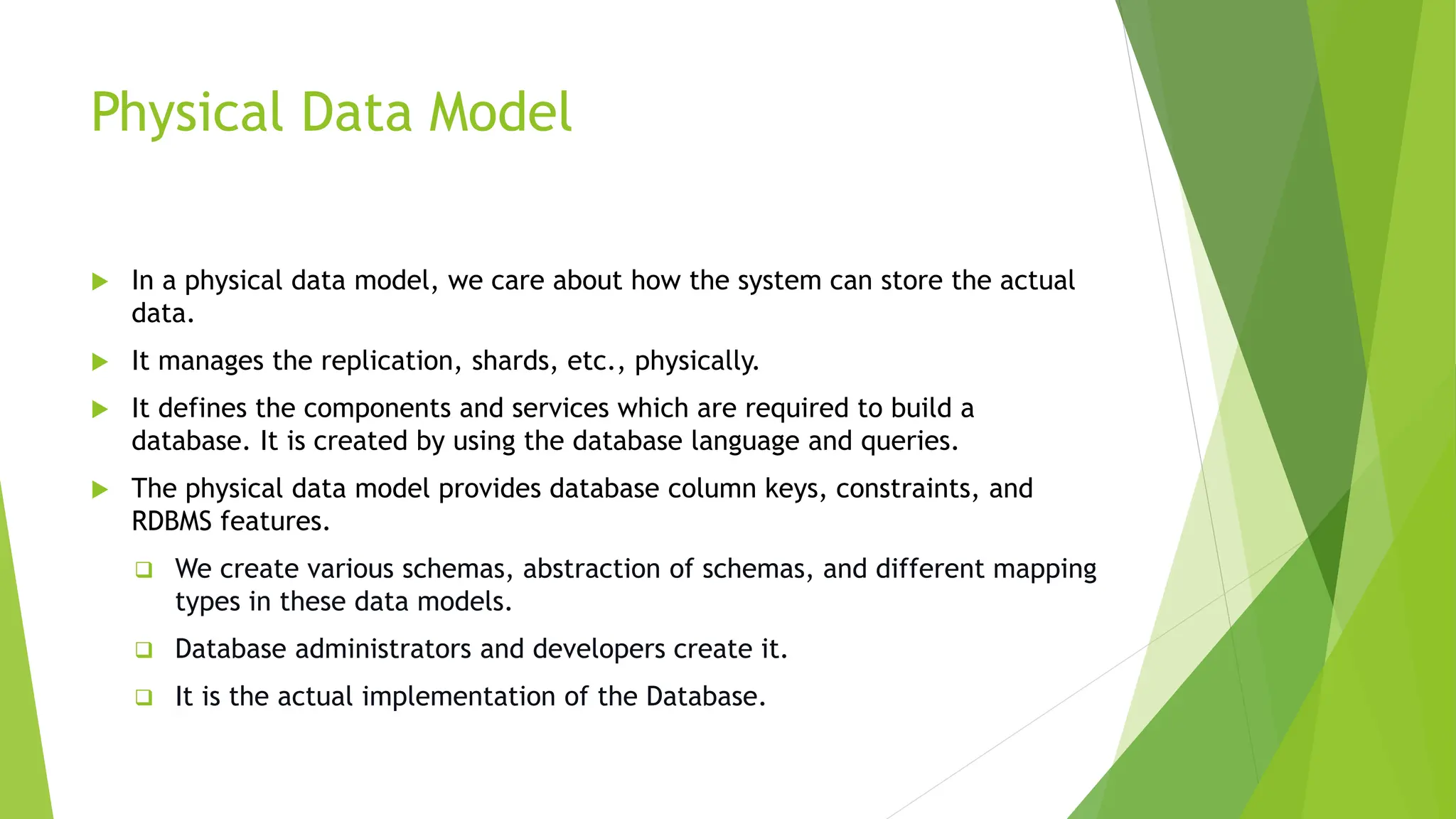 Physical Data Model
 In a physical data model, we care about how the system can store the actual
data.
 It manages the replication, shards, etc., physically.
 It defines the components and services which are required to build a
database. It is created by using the database language and queries.
 The physical data model provides database column keys, constraints, and
RDBMS features.
 We create various schemas, abstraction of schemas, and different mapping
types in these data models.
 Database administrators and developers create it.
 It is the actual implementation of the Database.
 