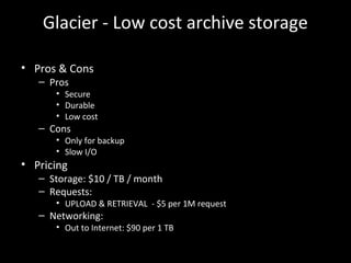 Glacier - Low cost archive storage
• Pros & Cons
– Pros
• Secure
• Durable
• Low cost
– Cons
• Only for backup
• Slow I/O
• Pricing
– Storage: $10 / TB / month
– Requests:
• UPLOAD & RETRIEVAL - $5 per 1M request
– Networking:
• Out to Internet: $90 per 1 TB