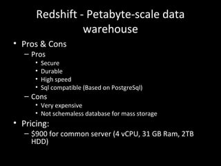 Redshift - Petabyte-scale data
warehouse
• Pros & Cons
– Pros
• Secure
• Durable
• High speed
• Sql compatible (Based on PostgreSql)
– Cons
• Very expensive
• Not schemaless database for mass storage
• Pricing:
– $900 for common server (4 vCPU, 31 GB Ram, 2TB
HDD)