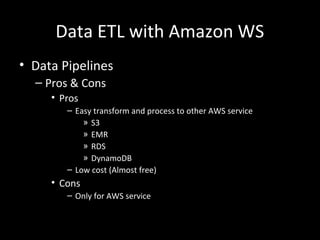 Data ETL with Amazon WS
• Data Pipelines
– Pros & Cons
• Pros
– Easy transform and process to other AWS service
» S3
» EMR
» RDS
» DynamoDB
– Low cost (Almost free)
• Cons
– Only for AWS service