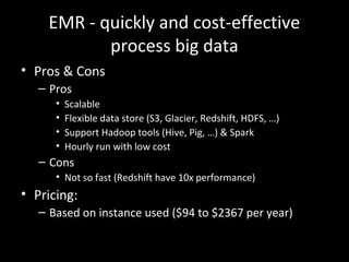 EMR - quickly and cost-effective
process big data
• Pros & Cons
– Pros
• Scalable
• Flexible data store (S3, Glacier, Redshift, HDFS, …)
• Support Hadoop tools (Hive, Pig, …) & Spark
• Hourly run with low cost
– Cons
• Not so fast (Redshift have 10x performance)
• Pricing:
– Based on instance used ($94 to $2367 per year)