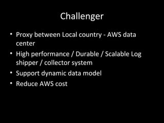 Challenger
• Proxy between Local country - AWS data
center
• High performance / Durable / Scalable Log
shipper / collector system
• Support dynamic data model
• Reduce AWS cost