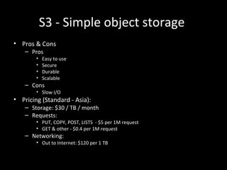 S3 - Simple object storage
• Pros & Cons
– Pros
• Easy to use
• Secure
• Durable
• Scalable
– Cons
• Slow I/O
• Pricing (Standard - Asia):
– Storage: $30 / TB / month
– Requests:
• PUT, COPY, POST, LISTS - $5 per 1M request
• GET & other - $0.4 per 1M request
– Networking:
• Out to Internet: $120 per 1 TB