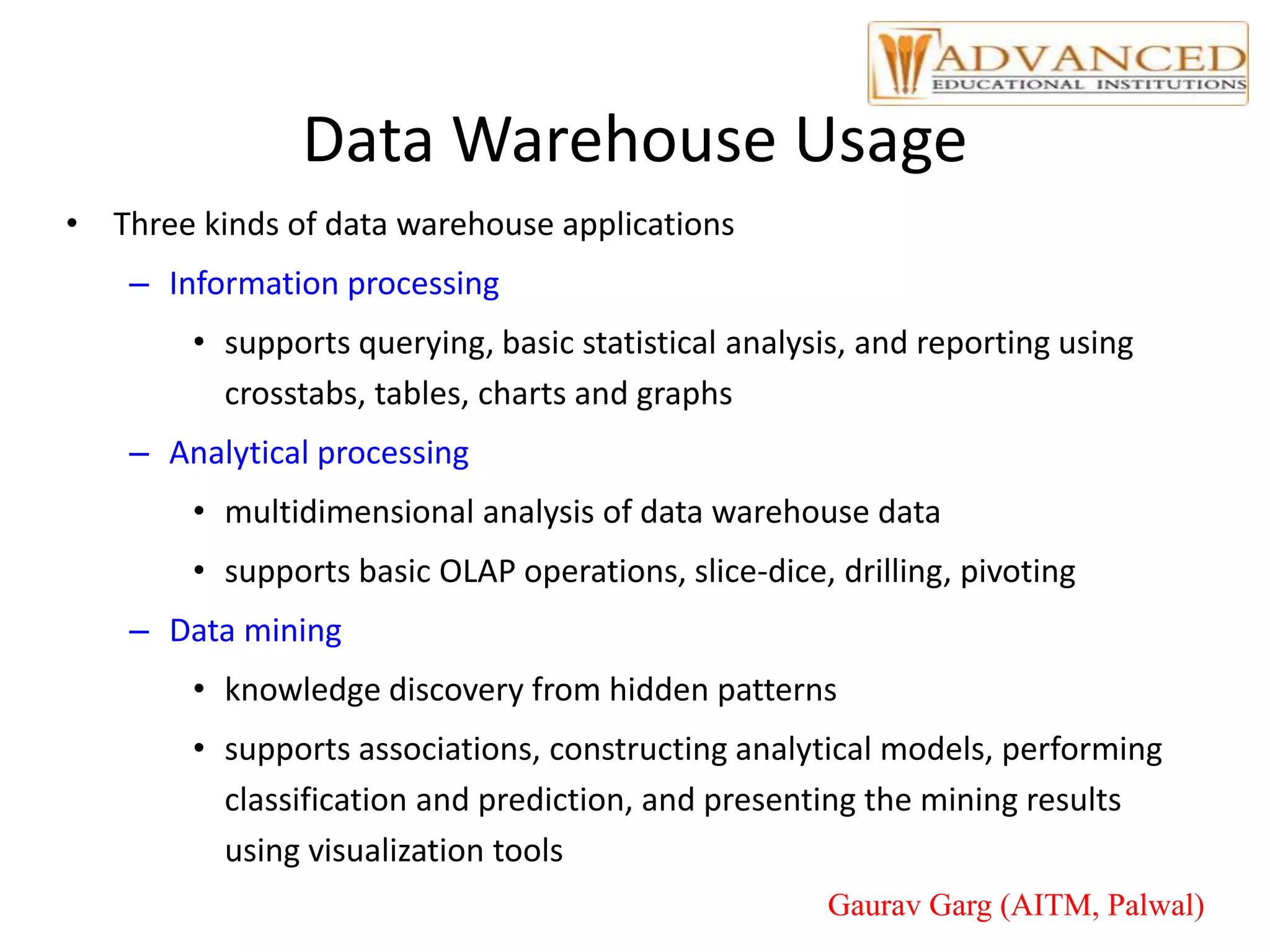 Data Warehouse Usage
• Three kinds of data warehouse applications
– Information processing
• supports querying, basic statistical analysis, and reporting using
crosstabs, tables, charts and graphs
– Analytical processing
• multidimensional analysis of data warehouse data
• supports basic OLAP operations, slice-dice, drilling, pivoting
– Data mining
• knowledge discovery from hidden patterns
• supports associations, constructing analytical models, performing
classification and prediction, and presenting the mining results
using visualization tools
Gaurav Garg (AITM, Palwal)
 