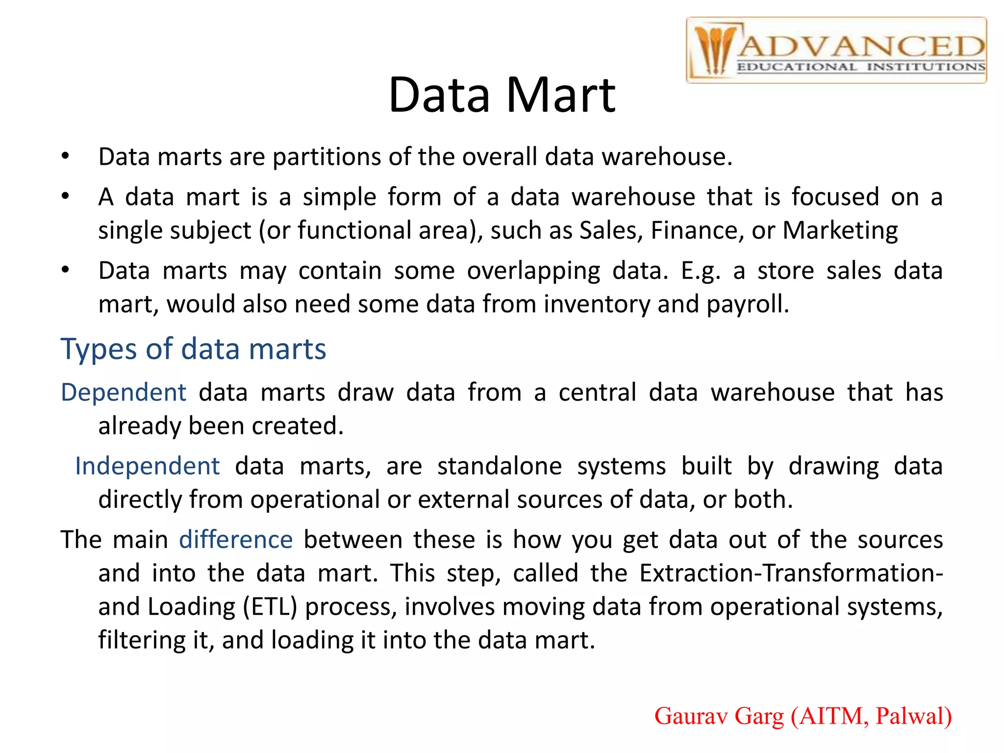 Data Mart
• Data marts are partitions of the overall data warehouse.
• A data mart is a simple form of a data warehouse that is focused on a
single subject (or functional area), such as Sales, Finance, or Marketing
• Data marts may contain some overlapping data. E.g. a store sales data
mart, would also need some data from inventory and payroll.
Types of data marts
Dependent data marts draw data from a central data warehouse that has
already been created.
Independent data marts, are standalone systems built by drawing data
directly from operational or external sources of data, or both.
The main difference between these is how you get data out of the sources
and into the data mart. This step, called the Extraction-Transformation-
and Loading (ETL) process, involves moving data from operational systems,
filtering it, and loading it into the data mart.
Gaurav Garg (AITM, Palwal)
 
