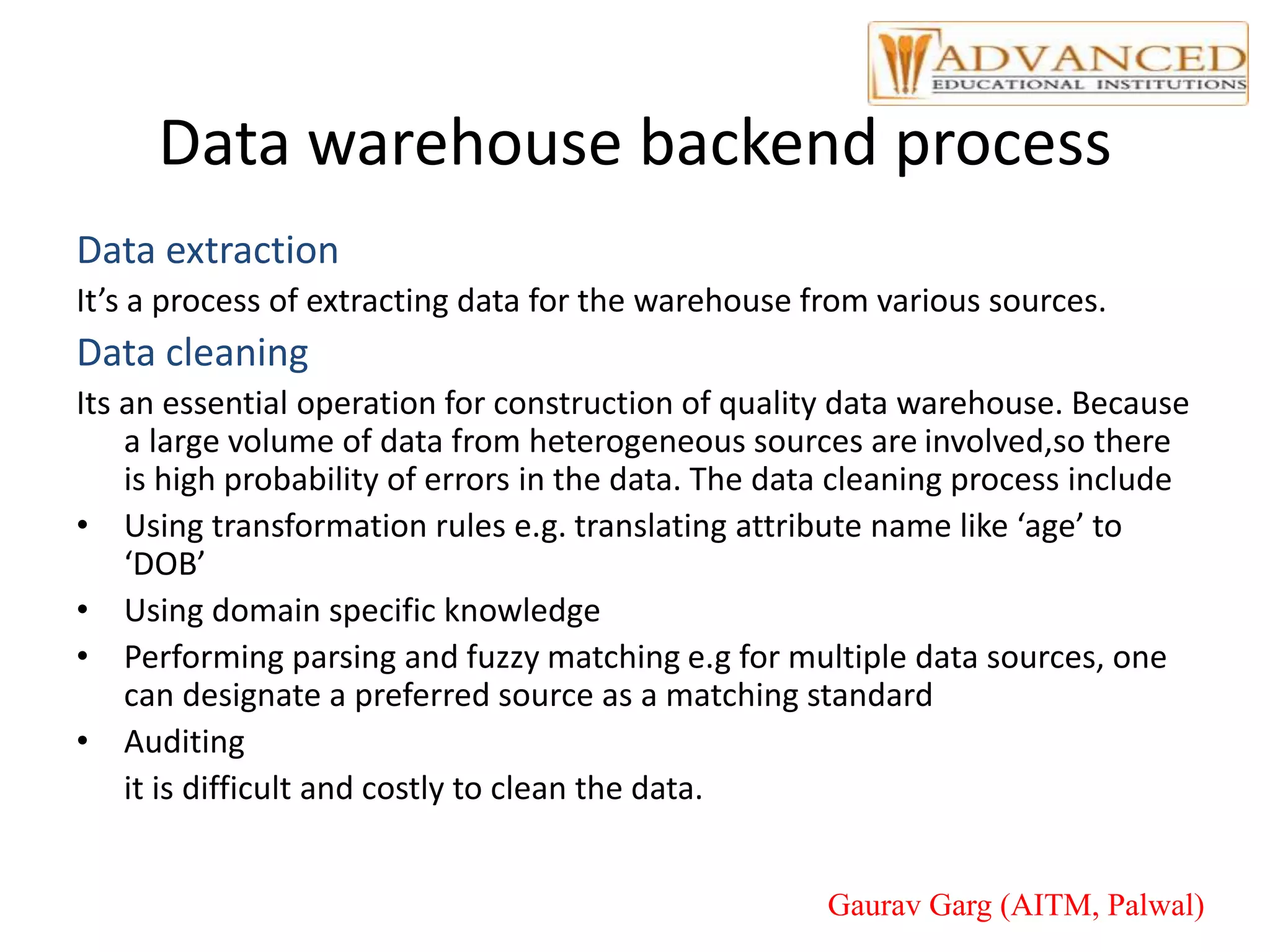 Data warehouse backend process
Data extraction
It’s a process of extracting data for the warehouse from various sources.
Data cleaning
Its an essential operation for construction of quality data warehouse. Because
a large volume of data from heterogeneous sources are involved,so there
is high probability of errors in the data. The data cleaning process include
• Using transformation rules e.g. translating attribute name like ‘age’ to
‘DOB’
• Using domain specific knowledge
• Performing parsing and fuzzy matching e.g for multiple data sources, one
can designate a preferred source as a matching standard
• Auditing
it is difficult and costly to clean the data.
Gaurav Garg (AITM, Palwal)
 